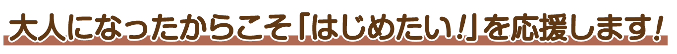 大人になったからこそ「はじめたい！」を応援します！