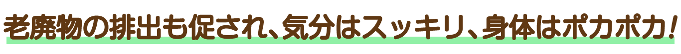 老廃物の排出も促され、気分はスッキリ、身体はポカポカ!